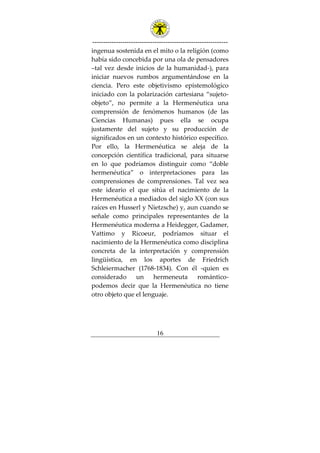 ---------------------------------------------------------------
16
ingenua sostenida en el mito o la religión (como
había sido concebida por una ola de pensadores
–tal vez desde inicios de la humanidad-), para
iniciar nuevos rumbos argumentándose en la
ciencia. Pero este objetivismo epistemológico
iniciado con la polarización cartesiana “sujeto-
objeto”, no permite a la Hermenéutica una
comprensión de fenómenos humanos (de las
Ciencias Humanas) pues ella se ocupa
justamente del sujeto y su producción de
significados en un contexto histórico específico.
Por ello, la Hermenéutica se aleja de la
concepción científica tradicional, para situarse
en lo que podríamos distinguir como “doble
hermenéutica” o interpretaciones para las
comprensiones de comprensiones. Tal vez sea
este ideario el que sitúa el nacimiento de la
Hermenéutica a mediados del siglo XX (con sus
raíces en Husserl y Nietzsche) y, aun cuando se
señale como principales representantes de la
Hermenéutica moderna a Heidegger, Gadamer,
Vattimo y Ricoeur, podríamos situar el
nacimiento de la Hermenéutica como disciplina
concreta de la interpretación y comprensión
lingüística, en los aportes de Friedrich
Schleiermacher (1768-1834). Con él -quien es
considerado un hermeneuta romántico-
podemos decir que la Hermenéutica no tiene
otro objeto que el lenguaje.
 
