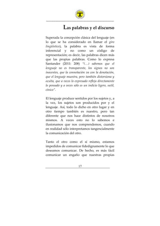 ---------------------------------------------------------------
17
Las palabras y el discurso
Superada la concepción clásica del lenguaje (en
lo que se ha considerado en llamar el giro
lingüístico), la palabra es vista de forma
inferencial y no como un código de
representación; es decir, las palabras dicen más
que las propias palabras. Como lo expresa
Santander (2011: 208) “(…) sabemos que el
lenguaje no es transparente, los signos no son
inocentes, que la connotación va con la denotación,
que el lenguaje muestra, pero también distorsiona y
oculta, que a veces lo expresado refleja directamente
lo pensado y a veces sólo es un indicio ligero, sutil,
cínico”.
El lenguaje produce sentidos por los sujetos y, a
la vez, los sujetos son producidos por y el
lenguaje. Así, todo lo dicho en otro lugar y en
otro tiempo también es nuestro, pero tan
diferente que nos hace distintos de nosotros
mismos. A veces esto no lo sabemos e
ilusionamos que nos comprendemos, cuando
en realidad sólo interpretamos tangencialmente
la comunicación del otro.
Tanto el otro como el sí mismo, estamos
impedidos de comunicar fidedignamente lo que
deseamos comunicar. De hecho, es más fácil
comunicar un engaño que nuestras propias
 
