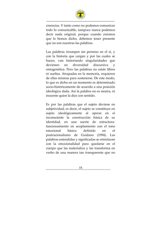 ---------------------------------------------------------------
18
creencias. Y tanto como no podemos comunicar
todo lo comunicable, tampoco nunca podemos
decir nada original, porque cuando creemos
que lo hemos dicho, debemos tener presente
que no son nuestras las palabras.
Las palabras irrumpen sin permiso en el sí, y
con la historia que cargan y por las cuales se
hacen, van historiando singularidades que
devienen en diversidad discursiva y
ontogenética. Pero las palabras no están libres
ni sueltas. Atrapadas en la memoria, requieren
de ellas mismas para sostenerse. De este modo,
lo que es dicho en un momento es determinado
socio-históricamente de acuerdo a una posición
ideológica dada. Así la palabra no es neutra, ni
inocente quien la dice con sentido.
Es por las palabras que el sujeto deviene en
subjetividad; es decir, el sujeto se constituye en
sujeto ideológicamente al operar en el
inconsciente la construcción básica de su
identidad, en una suerte de estructura-
funcionamiento en acoplamiento con el tono
emocional básico definido en el
postracionalismo de Guidano (1994). Las
palabras entendidas y significadas se entrelazan
con la emocionalidad para quedarse en el
cuerpo que las materializa y las transforma en
verbo de una manera tan transparente que no
 