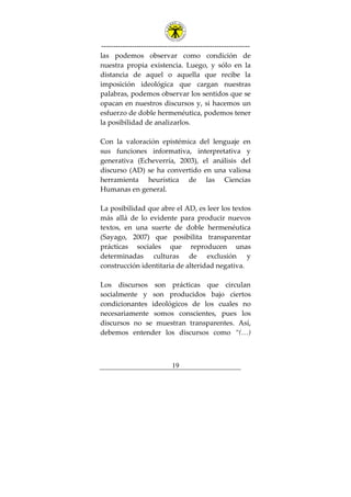 ---------------------------------------------------------------
19
las podemos observar como condición de
nuestra propia existencia. Luego, y sólo en la
distancia de aquel o aquella que recibe la
imposición ideológica que cargan nuestras
palabras, podemos observar los sentidos que se
opacan en nuestros discursos y, si hacemos un
esfuerzo de doble hermenéutica, podemos tener
la posibilidad de analizarlos.
Con la valoración epistémica del lenguaje en
sus funciones informativa, interpretativa y
generativa (Echeverría, 2003), el análisis del
discurso (AD) se ha convertido en una valiosa
herramienta heurística de las Ciencias
Humanas en general.
La posibilidad que abre el AD, es leer los textos
más allá de lo evidente para producir nuevos
textos, en una suerte de doble hermenéutica
(Sayago, 2007) que posibilita transparentar
prácticas sociales que reproducen unas
determinadas culturas de exclusión y
construcción identitaria de alteridad negativa.
Los discursos son prácticas que circulan
socialmente y son producidos bajo ciertos
condicionantes ideológicos de los cuales no
necesariamente somos conscientes, pues los
discursos no se muestran transparentes. Así,
debemos entender los discursos como “(…)
 