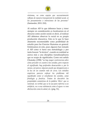 ---------------------------------------------------------------
20
síntomas, no como espejos que necesariamente
reflejan de manera transparente la realidad social, ni
los pensamientos o intenciones de las personas”
(Santander, 2011: 210).
Al realizar AD lo que debemos hacer y tener
siempre en consideración es focalizarnos en el
discurso como acción social; es decir, al realizar
AD debemos observar lo social en su propia
producción discursiva. Esto es lo que lo hace
altamente recomendable como posibilidad de
estudio para las Ciencias Humanas en general.
Enfatizamos en esto, pues algunos han tomado
el AD como si fuera una metodología y por
tanto buscan “la técnica”, cuando en realidad se
acerca más a una disciplina transdisciplinaria
que se ocupa de significados. Como nos señala
Chomsky (1998) “no hay mayor controversia sobre
cómo proceder en cuanto a los sonidos, pero respecto
al significado, hay profundos desacuerdos o, por lo
menos, así parece; algunos puede que desaparezcan a
la luz de un examen más de cerca. Los estudios
empíricos parecen enfocar los problemas del
significado como si estudiaran los sonidos, como
fonología y fonética. Tratan de descubrir las
propiedades semánticas de la palabra ‘libro’: que es
nominal, no verbal; que se la usa para referirse a un
artefacto, no a una substancia como el agua o a una
abstracción como la salud, etc. (pág. 51).
 