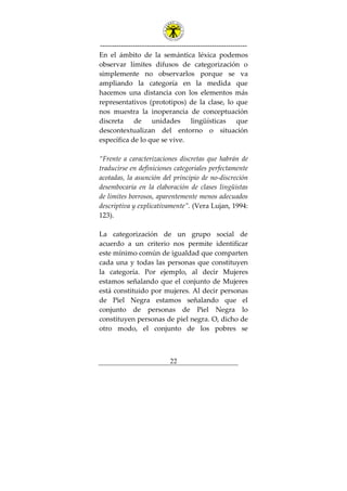 ---------------------------------------------------------------
22
En el ámbito de la semántica léxica podemos
observar límites difusos de categorización o
simplemente no observarlos porque se va
ampliando la categoría en la medida que
hacemos una distancia con los elementos más
representativos (prototipos) de la clase, lo que
nos muestra la inoperancia de conceptuación
discreta de unidades lingüísticas que
descontextualizan del entorno o situación
específica de lo que se vive.
“Frente a caracterizaciones discretas que habrán de
traducirse en definiciones categoriales perfectamente
acotadas, la asunción del principio de no-discreción
desembocaría en la elaboración de clases lingüistas
de limites borrosos, aparentemente menos adecuados
descriptiva y explicativamente”. (Vera Lujan, 1994:
123).
La categorización de un grupo social de
acuerdo a un criterio nos permite identificar
este mínimo común de igualdad que comparten
cada una y todas las personas que constituyen
la categoría. Por ejemplo, al decir Mujeres
estamos señalando que el conjunto de Mujeres
está constituido por mujeres. Al decir personas
de Piel Negra estamos señalando que el
conjunto de personas de Piel Negra lo
constituyen personas de piel negra. O, dicho de
otro modo, el conjunto de los pobres se
 