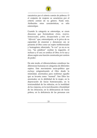 ---------------------------------------------------------------
23
caracteriza por el criterio común de pobreza. O
el conjunto de mujeres se caracteriza por el
criterio común de su género. Nada más.
Atribuirles otras características, es sólo
estereotipar.
Cuando la categoría se estereotipa, se crean
discursos que ficcionalizan etnias, mujeres,
homosexuales, pobres, discapacitados y todo otro
“diferente” que, estereotipado, se le priva de su
capacidad de enunciar y denunciar; así, se
presenta al Otro como un sujeto indiferenciado
y homogéneo; silenciado, “la voz” ya no es su
voz, “las palabras” ocultan la negación, el
rechazo y el uso; se cosifica al Otro; se le usa y
abusa según una función construida por centros
de poder.
De este modo, el diferencialismo constituye las
diferencias humanas en categorías de diferentes
sujetos. Este movimiento socio-político que
excluye estigmatizando al Otro desde la
mismidad, anormaliza para reafirmar aquello
que se levanta como “normal”. Son Ellos los
anormales: en la debilidad de la mujer, en la
depravación de los/as homosexuales, en la
irracionalidad de los niños/as, en la inutilidad
de los viejos/as, en la incivilización o brutalidad
de los étnicos/as, en la delincuencia de los/as
pobres, en la deficiencia de las personas con
 