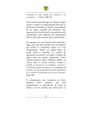 ---------------------------------------------------------------
27
convertido en una unidad que emerge de esa
correlación (…)” (Sisto, 1998: 17)
Esta relación triple del signo en Pierce (el signo
mismo, el objeto y el interpretante), hace que su
distinción sea dinámica y relativa, dependiendo
de los signos mentales del intérprete. Esto
repercute en la ilusión que lo comunicado sea lo
comunicable, pues depende del interpretante
del otro (por más acuerdos que en ellos exista)
Se constituye así, una relación entre referente y
signo, que sólo cobra sentido para el intérprete
que realiza la correlación según su o sus
interpretantes. Siendo así, puede darse, de
forma tácita o implícita, un cambio de
significados asociados a un signo o cambios de
signos para un mismo significado. Como
señalan Gutiérrez, Ball y Márquez (2008): “La
cultura, dado su carácter dinámico, complejo y
variable en función de sus ideologías, intereses y
necesidades, ajustará los signos y sus significados de
acuerdo a las representaciones mentales establecidas
en la relación comunicativa de los seres humanos”
(pág. 682).
Si consideramos esta tricotomía de Pierce
podemos decir, entonces, que toda
categorización es dependiente de quien la
realiza y de los criterios que utiliza para su
 