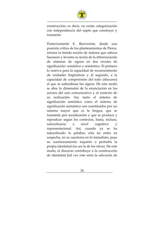 ---------------------------------------------------------------
28
construcción; es decir, no existe categorización
con independencia del sujeto que construye y
transmite.
Posteriormente E. Benveniste, desde una
posición crítica de los planteamientos de Pierce,
retoma la tímida noción de sistema que esboza
Saussure y levanta su teoría de la diferenciación
de sistemas de signos en dos niveles de
significación: semiótico y semántico. El primero
lo reserva para la capacidad de reconocimiento
de unidades lingüísticas y al segundo, a la
capacidad de comprensión del todo (discurso)
al que se subordinan los signos. De este modo
se abre la dimensión de la enunciación en los
actores del acto comunicativo y el contexto de
su realización. Así, tanto el sistema de
significación semiótico como el sistema de
significación semántico son constituidos por un
sistema mayor que es la lengua, que se
transmite por socialización y que se produce y
reproduce según los contextos, hasta, incluso,
naturalizarse a nivel cognitivo y
representacional. Así, cuando ya se ha
naturalizado la palabra, esta no entra en
sospecha, no se cuestiona en lo inmediato, pues
su cuestionamiento inquieto o perturba la
propia identidad (no así la de los otros). De este
modo, el discurso contribuye a la construcción
de identidad [tal vez este sería la salvación de
 