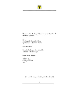 ---------------------------------------------------------------
2
Hermenéutica de las palabras en la construcción de
identidad anormal.
©
Dr. Sergio E. Manosalva Mena
Fgo. Patricio A. Guzmán Muñoz
RIP: LB-2309-02
Portada: Ilusión, en óleo sobre tela
de Emilio Salvador Rayén
Colección de bolsillo
CENDE-Chile
Santiago de Chile
2023
(Se permite su reproducción, citando la fuente)
 