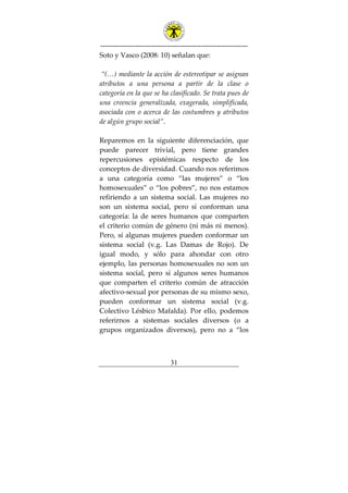 ---------------------------------------------------------------
31
Soto y Vasco (2008: 10) señalan que:
“(…) mediante la acción de estereotipar se asignan
atributos a una persona a partir de la clase o
categoría en la que se ha clasificado. Se trata pues de
una creencia generalizada, exagerada, simplificada,
asociada con o acerca de las costumbres y atributos
de algún grupo social”.
Reparemos en la siguiente diferenciación, que
puede parecer trivial, pero tiene grandes
repercusiones epistémicas respecto de los
conceptos de diversidad. Cuando nos referimos
a una categoría como “las mujeres” o “los
homosexuales” o “los pobres”, no nos estamos
refiriendo a un sistema social. Las mujeres no
son un sistema social, pero sí conforman una
categoría: la de seres humanos que comparten
el criterio común de género (ni más ni menos).
Pero, sí algunas mujeres pueden conformar un
sistema social (v.g. Las Damas de Rojo). De
igual modo, y sólo para ahondar con otro
ejemplo, las personas homosexuales no son un
sistema social, pero sí algunos seres humanos
que comparten el criterio común de atracción
afectivo-sexual por personas de su mismo sexo,
pueden conformar un sistema social (v.g.
Colectivo Lésbico Mafalda). Por ello, podemos
referirnos a sistemas sociales diversos (o a
grupos organizados diversos), pero no a “los
 