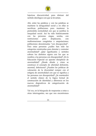 ---------------------------------------------------------------
33
lujuriosa discursividad, para distraer del
sentido ideológico con que se levantan.
Ahí, entre las palabras y con las palabras se
mantiene la desigualdad social y en ellas se
sacrifican poblaciones para mantener la
pretendida normalidad con que se justifica la
inequidad social. Así ha sido históricamente
con las personas ciegas, sordas, con
restricciones para desplazarse, con
malformaciones congénitas o amputaciones;
poblaciones denominadas “con discapacidad”.
Para estas personas ¿cuáles han sido las
categorías construidas para denotar y connotar
anormalidad? ¿Qué significados y sentidos
cobran los distintos signos con los que se
nombra a las personas con discapacidad? ¿Es la
Educación Especial un aparato disciplinar de
anormalidad? ¿Desde dónde y cómo se
construye el concepto de alteridad deficiente,
anormal, defectuosa? ¿Pueden las políticas de
valoración de la diversidad romper con el
estigma de anormalidad con que se significa a
las personas con discapacidad? ¿Se mantendrá
el sentido clásico de la lógica formal de
construcción de identidad y diferencia en los
nuevos dispositivos de categorización de
anormalidad?
Tal vez, en la búsqueda de respuestas a estas u
otras interrogantes, sea que nos encontremos
 