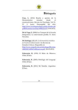 ---------------------------------------------------------------
35
Bibliografía
Cruz, L. (2012) Reseña y aportes de la
Hermenéutica: miradas desde el
constructivismo. Revista de Psicología. Vol 21.
N° 1, Junio. Descargable del sitio:
http://www.revistapsicologia.uchile.cl/index.ph
p/RDP/article/viewFile/19983/21137 (3-04-2013).
De la Vega, E. (2008) Las Trampas de la Escuela
Integradora. La intervención posible. B. Aires:
Noveduc.
De Santiago, L.E.(s/f) La hermenéutica metódica
de Friedrich Schleiermacher. En Revista de
Estudios Críticos. Disponible en:
http://www.ceapedi.com.ar/otroslogos/Revistas
/0003/09.%20De%20Guervos.pdf (06-05-2013)
Echeverría, R. (1991) El Búho de Minerva.
Chile: JCSaez.
Echeverría, R. (2003) Ontología del Lenguaje.
Chile: JCSaez.
Echeverría, R. (2011) Mi Nietzhe. Argentina:
JCSaez.
 