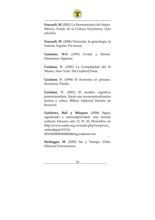 ---------------------------------------------------------------
36
Foucault, M (2002) La Hermenéutica del Sujeto.
México. Fondo de la Cultura Económica. (2da
edición).
Foucault, M. (2008) Nietzsche, la genealogía, la
historia. España: Pre-textos.
Gadamer, H-G (1993) Verdad y Método.
Salamanca: Sígueme.
Guidano, V. (1987) La Complejidad del Sí
Mismo. New York: The Guilford Press.
Guidano; V. (1994) El Sí-mismo en proceso.
Barcelona: Paidós.
Guidano, V. (2001) El modelo cognitivo
postracionalista. Hacia una reconceptualización
teórica y crítica. Bilbao: Editorial Desclée de
Brouwer.
Gutiérrez, Ball y Márquez (2008) Signo,
significado e intersubjetividad: una mirada
cultural. Educere, año 12, N° 43. Diciembre, en
http://www.scielo.org.ve/scielo.php?script=sci_
arttext&pid=S1316-
49102008000400004&lng=es&nrm=iso
Heidegger, M. (2005) Ser y Tiempo. Chile:
Editorial Universitaria.
 