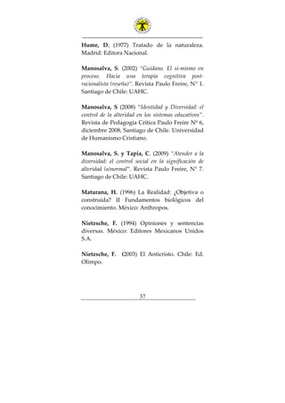 ---------------------------------------------------------------
37
Hume, D. (1977) Tratado de la naturaleza.
Madrid: Editora Nacional.
Manosalva, S. (2002) “Guidano. El sí-mismo en
proceso. Hacia una terapia cognitiva post-
racionalista (reseña)”. Revista Paulo Freire, N° 1.
Santiago de Chile: UAHC.
Manosalva, S (2008) “Identidad y Diversidad: el
control de la alteridad en los sistemas educativos”.
Revista de Pedagogía Crítica Paulo Freire Nº 6,
diciembre 2008, Santiago de Chile. Universidad
de Humanismo Cristiano.
Manosalva, S. y Tapia, C. (2009) “Atender a la
diversidad: el control social en la significación de
alteridad (a)normal”. Revista Paulo Freire, N° 7.
Santiago de Chile: UAHC.
Maturana, H. (1996) La Realidad: ¿Objetiva o
construida? II Fundamentos biológicos del
conocimiento. México: Anthropos.
Nietzsche, F. (1994) Opiniones y sentencias
diversas. México: Editores Mexicanos Unidos
S.A.
Nietzsche, F. (2003) El Anticristo. Chile: Ed.
Olimpo.
 