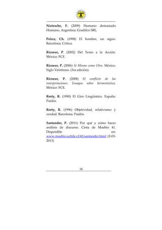 ---------------------------------------------------------------
38
Nietzsche, F. (2009) Humano demasiado
Humano. Argentina: Gradifco SRL.
Peirce, Ch. (1998) El hombre, un signo.
Barcelona: Crítica.
Ricoeur, P. (2002) Del Texto a la Acción.
México: FCE.
Ricoeur, P. (2006) Sí Mismo como Otro. México.
Siglo Veintiuno. (3ra edición).
Ricoeur, P. (2008) El conflicto de las
interpretaciones. Ensayos sobre hermenéutica.
México: FCE.
Rorty, R. (1990) El Giro Lingüístico. España:
Paidós.
Rorty, R. (1996) Objetividad, relativismo y
verdad. Barcelona: Paidós.
Santander, P. (2011) Por qué y cómo hacer
análisis de discurso. Cinta de Moebio 41.
Disponible en:
www.moebio.uchile.cl/41/santander.html (2-03-
2013)
 