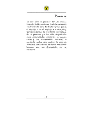 ---------------------------------------------------------------
3
Presentación
En este libro se pretende dar una mirada
general a la Hermenéutica desde la metateoría
constructivista, para, desde ahí explicar que en
el lenguaje y por el lenguaje se construyen y
transmiten formas de concebir la anormalidad
de las personas que han sido categorizadas
como discapacitadas (deficientes en algunos
casos) y que, naturalizando discursos, se
cambia la palabra para mantener la asimetría
relacional, con sacrificio de ciertas poblaciones
humanas que son despreciadas por su
condición.
 