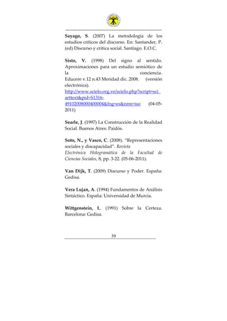 ---------------------------------------------------------------
39
Sayago, S. (2007) La metodología de los
estudios críticos del discurso. En: Santander, P.
(ed) Discurso y crítica social. Santiago. E.O.C.
Sisto, V. (1998) Del signo al sentido.
Aproximaciones para un estudio semiótico de
la conciencia.
Educere v.12 n.43 Meridad dic. 2008. (versión
electrónica).
http://www.scielo.org.ve/scielo.php?script=sci_
arttext&pid=S1316-
49102008000400004&lng=es&nrm=iso (04-05-
2011)
Searle, J. (1997) La Construcción de la Realidad
Social. Buenos Aires: Paidós.
Soto, N., y Vasco, C. (2008). “Representaciones
sociales y discapacidad”. Revista
Electrónica Hologramática de la Facultad de
Ciencias Sociales, 8, pp. 3-22. (05-06-2011).
Van Dijk, T. (2009) Discurso y Poder. España:
Gedisa.
Vera Lujan, A. (1994) Fundamentos de Análisis
Sintáctico. España: Universidad de Murcia.
Wittgenstein, L. (1991) Sobre la Certeza.
Barcelona: Gedisa.
 