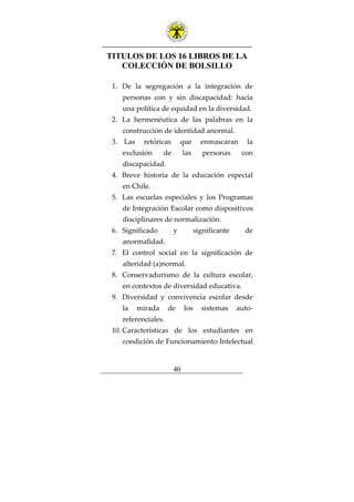 ---------------------------------------------------------------
40
TITULOS DE LOS 16 LIBROS DE LA
COLECCIÓN DE BOLSILLO
1. De la segregación a la integración de
personas con y sin discapacidad: hacia
una política de equidad en la diversidad.
2. La hermenéutica de las palabras en la
construcción de identidad anormal.
3. Las retóricas que enmascaran la
exclusión de las personas con
discapacidad.
4. Breve historia de la educación especial
en Chile.
5. Las escuelas especiales y los Programas
de Integración Escolar como dispositivos
disciplinares de normalización.
6. Significado y significante de
anormalidad.
7. El control social en la significación de
alteridad (a)normal.
8. Conservadurismo de la cultura escolar,
en contextos de diversidad educativa.
9. Diversidad y convivencia escolar desde
la mirada de los sistemas auto-
referenciales.
10. Características de los estudiantes en
condición de Funcionamiento Intelectual
 