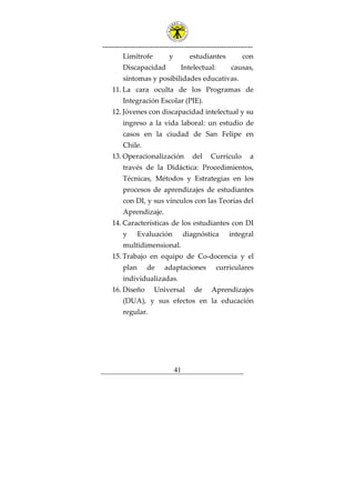 ---------------------------------------------------------------
41
Limítrofe y estudiantes con
Discapacidad Intelectual: causas,
síntomas y posibilidades educativas.
11. La cara oculta de los Programas de
Integración Escolar (PIE).
12. Jóvenes con discapacidad intelectual y su
ingreso a la vida laboral: un estudio de
casos en la ciudad de San Felipe en
Chile.
13. Operacionalización del Currículo a
través de la Didáctica: Procedimientos,
Técnicas, Métodos y Estrategias en los
procesos de aprendizajes de estudiantes
con DI, y sus vínculos con las Teorías del
Aprendizaje.
14. Características de los estudiantes con DI
y Evaluación diagnóstica integral
multidimensional.
15. Trabajo en equipo de Co-docencia y el
plan de adaptaciones curriculares
individualizadas.
16. Diseño Universal de Aprendizajes
(DUA), y sus efectos en la educación
regular.
 