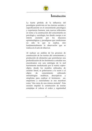 ---------------------------------------------------------------
4
Introducción
La fuerte pérdida de la influencia del
paradigma positivista en las ciencias sociales y
específicamente en el conocimiento psicológico
y experiencia humana, más nuevas reflexiones
en torno a la construcción del conocimiento en
psicología y sociología, fue dando cuerpo a un
interés creciente por los discursos
epistemológicos y paradigmas que condicionan
no sólo lo que se explica, sino
fundamentalmente la observación que se
realiza en el acto de observar.
Al realizar un análisis de los procesos de
construcción de las teorías del conocimiento y
producción de elementos que permitieran una
profundización de los fenómenos a estudiar nos
encontramos con una ontología de lo real
fuertemente mediatizada por la matriz sujeto-
objeto, donde los modelos utilizados, de
carácter lineal, se polarizaron a la razón o al
objeto de conocimiento utilizando
metodologías analíticas, descriptivas y
simplistas para explicar el fenómeno; así,
empirismo y racionalismo se nos muestran
como “dos caras de una misma moneda”. Esta
escisión impidió la construcción de teorías
complejas al valorar el orden y regularidad
 