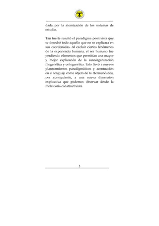 ---------------------------------------------------------------
5
dada por la atomización de los sistemas de
estudio.
Tan fuerte resultó el paradigma positivista que
se desechó todo aquello que no se explicara en
sus coordenadas. Al excluir ciertos fenómenos
de la experiencia humana, el ser humano fue
perdiendo elementos que permitían una mayor
y mejor explicación de la autoorganización
filogenética y ontogenética. Esto llevó a nuevos
planteamientos paradigmáticos y acentuación
en el lenguaje como objeto de la Hermenéutica,
por consiguiente, a una nueva dimensión
explicativa que podemos observar desde la
metateoría constructivista.
 