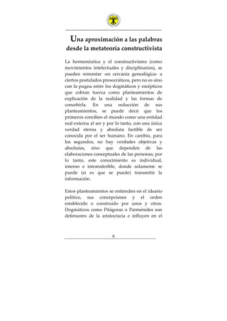 ---------------------------------------------------------------
6
Una aproximación a las palabras
desde la metateoría constructivista
La hermenéutica y el constructivismo (como
movimientos intelectuales y disciplinarios), se
pueden remontar -en cercanía genealógica- a
ciertos postulados presocráticos, pero no es sino
con la pugna entre los dogmáticos y escépticos
que cobran fuerza como planteamientos de
explicación de la realidad y las formas de
concebirla. En una reducción de sus
planteamientos, se puede decir que los
primeros conciben el mundo como una entidad
real externa al ser y por lo tanto, con una única
verdad eterna y absoluta factible de ser
conocida por el ser humano. En cambio, para
los segundos, no hay verdades objetivas y
absolutas, sino que dependen de las
elaboraciones conceptuales de las personas; por
lo tanto, este conocimiento es individual,
interno e intransferible, donde solamente se
puede (si es que se puede) transmitir la
información.
Estos planteamientos se entienden en el ideario
político, sus concepciones y el orden
establecido o construido por unos y otros.
Dogmáticos como Pitágoras o Parménides son
defensores de la aristocracia e influyen en el
 