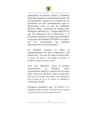 ---------------------------------------------------------------
7
pensamiento de Sócrates, Platón y Aristóteles
(Este último puede ser considerado el padre del
asociacionismo), quienes en la esencia de sus
postulados son anti constructivistas -pero si
hermeneutas como el caso de Aristóteles
(Ricoeur, 2008)- a diferencia de sofistas como
Protágoras (485-410 ac) y Gorgias (483-375 ac)
que son defensores de la democracia y se
encuentran influidos, el primero por Heráclito y
el segundo por Jenófanes (570-478 ac) en quien,
tal vez, encontramos las primeras
aproximaciones al constructivismo.
En Jenófanes tenemos su crítica al
antropomorfismo con que se representa a los
dioses; dice: “Así como los etíopes los hacen chatos
y negros, los leones o los bueyes los harían, si
pudieran, en figura de león o buey”.
Pero, más claramente vemos la postura
constructivista en Heráclito, quien
taxativamente afirma la variación de las cosas.
Dice: “Todo corre, todo fluye. Nadie se puede bañar
dos veces en el mismo río, porque el río permanece,
pero el agua ya no es la misma. La realidad es
cambiante y mudable”
Protágoras manifiesta que: “El hombre es la
medida de todas las cosas, de las que son en cuanto
son y de las que no son, en cuanto no son”.
 