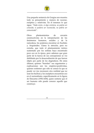 ---------------------------------------------------------------
8
Una pequeña sentencia de Gorgias nos muestra
todo su pensamiento y manera de razonar,
escéptica y relativista. En él tenemos lo que
sigue: “Nada existe, si algo existiera, no podría ser
conocido; si pudiera ser reconocido, no podría ser
comunicado”.
Otros planteamientos de cercanía
constructivista en la interpretación de los
fenómenos humanos, sociales y de la
naturaleza, los podemos encontrar en Euclides
y Arquímides. Llama la atención, pero no
extraña, que todo el planteamiento teórico
sustentado por los sofistas haya encontrado
poco eco en la época, pero sabemos que gran
parte de la fuerza de sus concepciones se vio
debilitada por la desacreditación de que fueron
objeto por parte de los dogmáticos. De estos
últimos, quienes “heredan” sus argumentos y
explicaciones son los empírico-positivistas,
quienes sostienen que sólo se conoce lo que se
puede ver (no reconocen otra realidad que no
sean los hechos) y los escépticos encuentran eco
en el racionalismo, específicamente en la figura
de Descartes (1956-1650), quien sostiene que el
ser humano sólo puede conocer aquello que
construye.
 