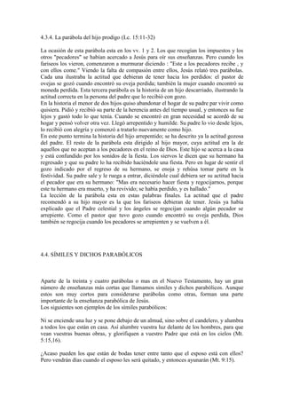 4.3.4. La parábola del hijo prodigo (Lc. 15:11-32)

La ocasión de esta parábola esta en los vv. 1 y 2. Los que recogían los impuestos y los
otros "pecadores" se habían acercado a Jesús para oír sus enseñanzas. Pero cuando los
fariseos los vieron, comenzaron a murmurar diciendo : "Este a los pecadores recibe , y
con ellos come." Viendo la falta de compasión entre ellos, Jesús relató tres parábolas.
Cada una ilustraba la actitud que debieran de tener hacia los perdidos: el pastor de
ovejas se gozó cuando encontró su oveja perdida; también la mujer cuando encontró su
moneda perdida. Esta tercera parábola es la historia de un hijo descarriado, ilustrando la
actitud correcta en la persona del padre que lo recibió con gozo.
En la historia el menor de dos hijos quiso abandonar el hogar de su padre par vivir como
quisiera. Pidió y recibió su parte de la herencia antes del tiempo usual, y entonces su fue
lejos y gastó todo lo que tenía. Cuando se encontró en gran necesidad se acordó de su
hogar y pensó volver otra vez. Llegó arrepentido y humilde. Su padre lo vio desde lejos,
lo recibió con alegría y comenzó a tratarlo nuevamente como hijo.
En este punto termina la historia del hijo arrepentido; se ha descrito ya la actitud gozosa
del padre. El resto de la parábola esta dirigido al hijo mayor, cuya actitud era la de
aquellos que no aceptan a los pecadores en el reino de Dios. Este hijo se acerca a la casa
y está confundido por los sonidos de la fiesta. Los siervos le dicen que su hermano ha
regresado y que su padre lo ha recibido haciéndole una fiesta. Pero en lugar de sentir el
gozo indicado por el regreso de su hermano, se enoja y rehúsa tomar parte en la
festividad. Su padre sale y le ruega a entrar, diciéndole cual debiera ser su actitud hacia
el pecador que era su hermano: "Mas era necesario hacer fiesta y regocijarnos, porque
este tu hermano era muerto, y ha revivido; se había perdido, y es hallado."
La lección de la parábola esta en estas palabras finales. La actitud que el padre
recomendó a su hijo mayor es la que los fariseos debieran de tener. Jesús ya había
explicado que el Padre celestial y los ángeles se regocijan cuando algún pecador se
arrepiente. Como el pastor que tuvo gozo cuando encontró su oveja perdida, Dios
también se regocija cuando los pecadores se arrepienten y se vuelven a él.




4.4. SÍMILES Y DICHOS PARABÓLICOS



Aparte de la treinta y cuatro parábolas o mas en el Nuevo Testamento, hay un gran
número de enseñanzas más cortas que llamamos símiles y dichos parabólicos. Aunque
estos son muy cortos para considerarse parábolas como otras, forman una parte
importante de la enseñanza parabólica de Jesús.
Los siguientes son ejemplos de los símiles parabólicos:

Ni se enciende una luz y se pone debajo de un almud, sino sobre el candelero, y alumbra
a todos los que están en casa. Así alumbre vuestra luz delante de los hombres, para que
vean vuestras buenas obras, y glorifiquen a vuestro Padre que está en los cielos (Mt.
5:15,16).

¿Acaso pueden los que están de bodas tener entre tanto que el esposo está con ellos?
Pero vendrán días cuando el esposo les será quitado, y entonces ayunarán (Mt. 9:15).
 