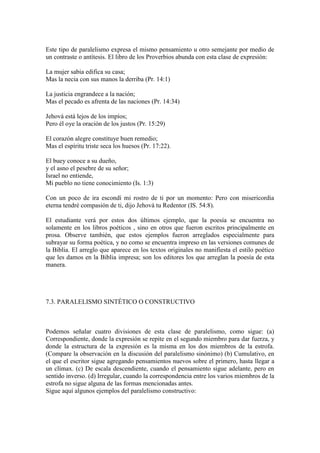 Este tipo de paralelismo expresa el mismo pensamiento u otro semejante por medio de
un contraste o antítesis. El libro de los Proverbios abunda con esta clase de expresión:

La mujer sabia edifica su casa;
Mas la necia con sus manos la derriba (Pr. 14:1)

La justicia engrandece a la nación;
Mas el pecado es afrenta de las naciones (Pr. 14:34)

Jehová está lejos de los impíos;
Pero él oye la oración de los justos (Pr. 15:29)

El corazón alegre constituye buen remedio;
Mas el espíritu triste seca los huesos (Pr. 17:22).

El buey conoce a su dueño,
y el asno el pesebre de su señor;
Israel no entiende,
Mi pueblo no tiene conocimiento (Is. 1:3)

Con un poco de ira escondí mi rostro de ti por un momento: Pero con misericordia
eterna tendré compasión de ti, dijo Jehová tu Redentor (IS. 54:8).

El estudiante verá por estos dos últimos ejemplo, que la poesía se encuentra no
solamente en los libros poéticos , sino en otros que fueron escritos principalmente en
prosa. Observe también, que estos ejemplos fueron arreglados especialmente para
subrayar su forma poética, y no como se encuentra impreso en las versiones comunes de
la Biblia. El arreglo que aparece en los textos originales no manifiesta el estilo poético
que les damos en la Biblia impresa; son los editores los que arreglan la poesía de esta
manera.




7.3. PARALELISMO SINTÉTICO O CONSTRUCTIVO



Podemos señalar cuatro divisiones de esta clase de paralelismo, como sigue: (a)
Correspondiente, donde la expresión se repite en el segundo miembro para dar fuerza, y
donde la estructura de la expresión es la misma en los dos miembros de la estrofa.
(Compare la observación en la discusión del paralelismo sinónimo) (b) Cumulativo, en
el que el escritor sigue agregando pensamientos nuevos sobre el primero, hasta llegar a
un clímax. (c) De escala descendiente, cuando el pensamiento sigue adelante, pero en
sentido inverso. (d) Irregular, cuando la correspondencia entre los varios miembros de la
estrofa no sigue alguna de las formas mencionadas antes.
Sigue aquí algunos ejemplos del paralelismo constructivo:
 