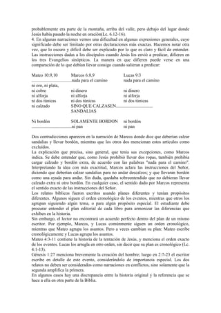 probablemente era parte de la montaña, arriba del valle, pero debajo del lugar donde
Jesús había pasado la noche en oración(Lc. 6.12-16).
4. En algunas narraciones vemos una dificultad en algunas expresiones generales, cuyo
significado debe ser limitado por otras declaraciones más exactas. Hacemos notar otra
vez, que lo oscuro y difícil debe ser explicado por lo que es claro y fácil de entender.
Las instrucciones dadas a los discípulos cuando Jesús los envió a predicar, difieren en
los tres Evangelios sinópticos. La manera en que difieren puede verse en una
comparación de lo que debían llevar consigo cuando salieran a predicar:

Mateo 10:9,10                      Marcos 6:8,9            Lucas 9:3
....................................nada para el camino    nada para el camino
ni oro, ni plata,
ni cobre                           ni dinero               ni dinero
ni alforja                         ni alforja              ni alforja
ni dos túnicas                     ni dos túnicas          ni dos túnicas
ni calzado                         SINO QUE CALZASEN.................................
                                   SANDALIAS

Ni bordón                          SOLAMENTE BORDON          ni bordón
....................................ni pan                   ni pan

Dos contradicciones aparecen en la narración de Marcos donde dice que deberían calzar
sandalias y llevar bordón, mientras que los otros dos mencionan estos artículos como
excluidos.
La explicación que precisa, sino general, que tenía sus excepciones, como Marcos
indica. Se debe entender que, como Jesús prohibió llevar dos ropas, también prohibía
cargar calzado y bordón extra, de acuerdo con las palabras "nada para el camino".
Interpretando la idea con más exactitud, Marcos aclara las instrucciones del Señor,
diciendo que deberían calzar sandalias para no andar descalzos; y que llevaran bordón
como una ayuda para andar. Sin duda, quedaba sobreentendido que no debieran llevar
calzado extra ni otro bordón. En cualquier caso, el sentido dado por Marcos representa
el sentido exacto de las instrucciones del Señor.
Los relatos bíblicos fueron escritos usando planes diferentes y tenían propósitos
diferentes. Algunos siguen el orden cronológico de los eventos, mientras que otros los
agrupan siguiendo algún tema, o para algún propósito especial. El estudiante debe
procurar entender el plan editorial de cada libro para armonizar las diferencias que
exhiben en la historia.
Sin embargo, el lector no encontrará un acuerdo perfecto dentro del plan de un mismo
escritor. Por ejemplo, Marcos, y Lucas comúnmente siguen un orden cronológico,
mientras que Mateo agrupa los asuntos. Pero a veces cambian su plan: Mateo escribe
cronológicamente y Lucas agrupa los asuntos.
Mateo 4:3-11 contiene la historia de la tentación de Jesús, y menciona el orden exacto
de los eventos. Lucas los arregla en otro orden, sin decir que su plan es cronológico (Lc.
4:1-13).
Génesis 1:27 menciona brevemente la creación del hombre; luego en 2:7-23 el escritor
escribe en detalle de este evento, considerándolo de importancia especial. Los dos
relatos no deben ser considerados como narraciones en conflictos, sino solamente que la
segunda amplifica la primera.
En algunos casos hay una discrepancia entre la historia original y la referencia que se
hace a ella en otra parte de la Biblia.
 