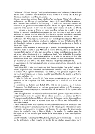 En Marcos 2:26 Jesús dice que David y sus hombres entraron "en la casa de Dios siendo
Abiatar sumo sacerdote". Pero la historia de este evento en 1 Samuel 21:1-6 dice que
Ahimelec era el sumo sacerdote, no Abiatar.
Algunos manuscritos antiguos dicen más bien "en los días de Abiatar", lo cual parece
ser la misma cosa. El texto griego editado en 1966 por la Sociedad Bíblica Americana y
otras cuatro sociedades bíblicas de Europa (p.128) indica que los mejores manuscritos
así dicen. Creo que la dificultad se resuelve así: Abiatar era hijo de Ahimelec, el sumo
sacerdote. Pero cuando el rey Saúl lo mandó matar durante el exilio de David,
        Abiatar se escapó y llegó a ser sumo sacerdote en lugar de su padre. Ya que
Abiatar era siempre recordado como persona de gran importancia, más que su padre
Ahimelec, era natural referirse a los días de Abiatar en lugar de mencionar los tiempos
de Ahimelec. Así que en efecto, David entró a la casa de Dios en los días de Abiatar.
En Gálatas 3:17 Pablo dice que pasaron 430 años entre la promesa hecha a Abraham y
la salida de Egipto. Sin embargo, Israel estuvo en Egipto por esos 430 años (Ex. 13:40).
Abraham había recibido la promesa más de 200 años antes de que Jacob y su familia se
fueran para Egipto.
Parece que Pablo enfatizaba el hecho de que la promesa fue dada igualmente a los tres
patriarcas. Pero en vista de que Abraham la recibió primero, sólo a él se menciona.
Entonces habló de los 430 años para especificar el tiempo entre la promesa dada a los
patriarcas y el recibimiento de la ley en el monte Sinaí. Pablo no hablaba de Abraham
como individuo, sino como la figura principal de la edad de los patriarcas. Esa edad
terminó con Jacob, unos 200 años después de Abraham. En este caso debemos entender
que pasaron 430 años entre la edad de los patriarcas y la promesa dada en Sinaí.
El algunos casos la referencia que se hizo a la historia anterior tiene más detalles que la
historia misma.
En el Salmo 105:18 dice que los pies de José fueron afligidos "con grillo" aunque la
historia original no dice tal cosa en las traducciones comunes. Pero la palabra "presos"
en Génesis 39:20 significa literalmente "los atados", o "los que están en grillos". José
fue puesto con los presos, y es natural entender que él también fue puesto en grillos tal
como dice en Salmo 105.
El dicho del Señor en Hechos 20:35: "Más bienaventurado es dar que recibir", no se
encuentra en los evangelios. Sin duda, formó parte de la tradición oral de la edad
apostólica.
El casamiento de Salmón con Rahab (Mt. 1:5) no se menciona en el Antiguo
Testamento. Este detalle parece ser parte de una antigua tradición oral. No aparece en
los documentos sagrados porque no era normal incluir los nombres de las esposas en las
genealogías.
Todos estos problemas son resueltos cuando recordamos que el Antiguo Testamento no
siempre incluye todos los detalles de los relatos históricos. Los escritos del Nuevo
Testamento pueden haber recibido su información de fuentes escritas desconocidas, o
quizá de la tradición oral; y algunos creen que recibieron esta información por
revelación de Dios.
Ciertos hechos relatados en la Biblia no cuadran con la historia secular; muchos de estos
problemas desaparecen con el estudio cuidadoso. En esta categoría están algunas fechas
y variantes en los nombres personales y de lugares. En otros casos las discrepancias
siguen sin resolución entre la historia bíblica y la secular. En muchos casos las
discrepancias se han resuelto por medio de la arqueología y otras investigaciones
científicas.
En el Compendio Manual de la Biblia, Halley, el autor, da un resumen de 111 casos en
que las dificultades se han resuelto por medio de los estudios arqueológicos, en 73
 