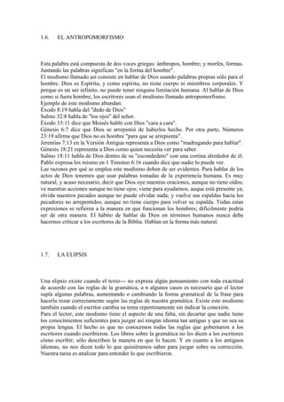1.6.   EL ANTROPOMORFISMO



Esta palabra está compuesta de dos voces griegas: ánthropos, hombre; y morfes, formas.
Juntando las palabras significan "en la forma del hombre".
El modismo llamado así consiste en hablar de Dios usando palabras propias sólo para el
hombre. Dios es Espíritu, y como espíritu, no tiene cuerpo ni miembros corporales. Y
porque es un ser infinito, no puede tener ninguna limitación humana. Al hablar de Dios
como si fuera hombre, los escritores usan el modismo llamado antropomorfismo.
Ejemplo de este modismo abundan:
Éxodo 8:19 habla del "dedo de Dios"
Salmo 32:8 habla de "los ojos" del señor.
Éxodo 33:11 dice que Moisés habló con Dios "cara a cara".
Génesis 6:7 dice que Dios se arrepintió de haberlos hecho. Por otra parte, Números
23:19 afirma que Dios no es hombre "para que se arrepienta".
Jeremías 7:13 en la Versión Antigua representa a Dios como "madrugando para hablar".
Génesis 18:21 representa a Dios como quien necesita ver para saber.
Salmo 18:11 habla de Dios dentro de su "escondedero" con una cortina alrededor de él.
Pablo expresa los mismo en 1 Timoteo 6:16 cuando dice que nadie lo puede ver.
Las razones por qué se emplea este modismo deben de ser evidentes. Para hablar de los
actos de Dios tenemos que usar palabras tomadas de la experiencia humana. Es muy
natural, y acaso necesario, decir que Dios oye nuestras oraciones, aunque no tiene oídos;
ve nuestras acciones aunque no tiene ojos; viene para ayudarnos, auque está presente ya;
olvida nuestros pecados aunque no puede olvidar nada; y vuelve sus espaldas hacia los
pecadores no arrepentidos, aunque no tiene cuerpo para volver su espalda. Todas estas
expresiones se refieren a la manera en que funcionan los hombres; difícilmente podría
ser de otra manera. El hábito de hablar de Dios en términos humanos nunca debe
hacernos criticar a los escritores de la Biblia. Hablan en la forma más natural.




1.7.   LA ELIPSIS



Una elipsis existe cuando el texto--- no expresa algún pensamiento con toda exactitud
de acuerdo con las reglas de la gramática, o n algunos casos es necesario que el lector
supla algunas palabras, aumentando o cambiando la forma gramatical de la frase para
hacerla rezar correctamente según las reglas de nuestra gramática. Existe este modismo
también cuando el escritor cambia su tema repentinamente sin indicar la conexión.
Para el lector, este modismo tiene el aspecto de una falta, sin decartar que nadie tiene
los conocimientos suficientes para juzgar así ningún idioma tan antiguo y que no sea su
propia lengua. El hecho es que no conocemos todas las reglas que gobernaron a los
escritores cuando escribieron. Los libros sobre la gramática no les dicen a los escritores
cómo escribir; sólo describen la manera en que lo hacen. Y en cuanto a los antiguos
idiomas, no nos dicen todo lo que quisiéramos saber para juzgar sobre su corrección.
Nuestra tarea es analizar para entender lo que escribieron.
 