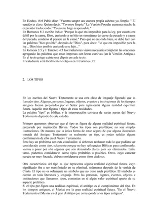 En Hechos 18:6 Pablo dice: "Vuestra sangre sea vuestra propia cabeza; yo, limpio. " El
sentido es claro. Quiere decir. "Yo estoy limpio." La Versión Popular aumenta mucho la
expresión traduciendo: "Yo no me hago responsable."
En Romanos 8:3 escribe Pablo: "Porque lo que era imposible para la ley, por cuanto era
débil por la carne, Dios, enviando a su hijo en semejanza de carne de pecado y a causa
del pecado, condenó al pecado en la carne." Para que se entienda bien, se debe leer con
las palabras "hizo posible", después de "Dios", para decir: "lo que era imposible para la
ley... Dios hizo posible enviando a su hijo..."
En Génesis 3:5 y 1 Timoteo 4:3 los traductores vieron necesario completar las oraciones
agregando las palabras que están impresas con letras cursivas (en la Versión Antigua).
En el texto griego existe una elipsis en cada texto.
El estudiante verá fácilmente le elipsis en 1 Corintios 3:2.




2. LOS TIPOS




En los escritos del Nuevo Testamento se usa otra clase de lenguaje figurado que es
llamado tipo. Algunas, personas, lugares, objetos, eventos e instituciones de los tiempos
antiguos fueron preparados por el Señor para representar alguna realidad espiritual
futura. Aquello eran figuras o tipos de estas realidades.
La palabra "tipo" es bíblica, y la interpretación correcta de varias partes del Nuevo
Testamento depende de este estudio.

Primero queremos observar que el tipo es figura de alguna realidad espiritual futura,
preparada por inspiración Divina. Todos los tipos son proféticos; no son simples
ilustraciones. De manera que la única forma de estar seguro de que alguna ilustración
tomada del Antiguo Testamento es realmente un tipo, es poder señalar alguna
confirmación de ello en el Nuevo Testamento.
Pero hay un problema con esta conclusión: si debemos rechazar todo lo que pudiera ser
considerado como tipo, solamente porque no hay referencias Bíblicas para confirmarlo,
vamos a pasar por alto algunos que son demasiado claros para ser eliminados. Entre
tanto, podemos considerarlo como tipos probables o posibles. Otros, cuyo carácter
parece ser muy forzado, deben considerarse como tipos dudosos.

Otra característica del tipo es que representa alguna realidad espiritual futura, cuyo
significado iba a ser manifestado en su plenitud, solamente después de la venida de
Cristo. El tipo no es solamente un símbolo que no tiene nada profético. El símbolo es
común en toda literatura y lenguaje. Pero las personas, lugares, eventos, objetos e
instituciones que llamamos tipos, contenían en sí algún valor espiritual aparte de su
aspecto profético.
Si el tipo pre-figura una realidad espiritual, el antitipo es el cumplimiento del tipo. En
los tiempos antiguos, el Mesías era la gran realidad espiritual futura. "En el Nuevo
Testamento el Mesías es el gran Antitipo que corresponde a los tipos antiguos".
 