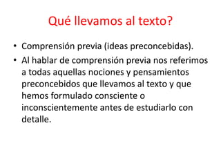 • Comprensión previa (ideas preconcebidas).
• Al hablar de comprensión previa nos referimos
a todas aquellas nociones y pensamientos
preconcebidos que llevamos al texto y que
hemos formulado consciente o
inconscientemente antes de estudiarlo con
detalle.
Qué llevamos al texto?
 
