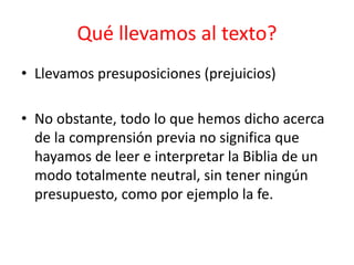 • Llevamos presuposiciones (prejuicios)
• No obstante, todo lo que hemos dicho acerca
de la comprensión previa no significa que
hayamos de leer e interpretar la Biblia de un
modo totalmente neutral, sin tener ningún
presupuesto, como por ejemplo la fe.
Qué llevamos al texto?
 