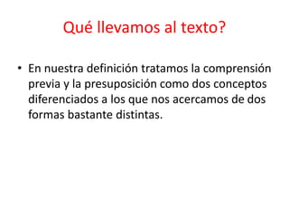 • En nuestra definición tratamos la comprensión
previa y la presuposición como dos conceptos
diferenciados a los que nos acercamos de dos
formas bastante distintas.
Qué llevamos al texto?
 