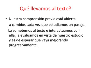 • Nuestra comprensión previa está abierta
a cambios cada vez que estudiamos un pasaje.
La sometemos al texto e interactuamos con
ella, la evaluamos en vista de nuestro estudio
y es de esperar que vaya mejorando
progresivamente.
Qué llevamos al texto?
 
