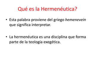 Qué es la Hermenéutica?
• Esta palabra proviene del griego hemenevein
que significa interpretar.
• La hermenéutica es una disciplina que forma
parte de la teología exegética.
 