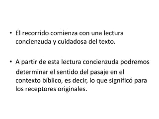• El recorrido comienza con una lectura
concienzuda y cuidadosa del texto.
• A partir de esta lectura concienzuda podremos
determinar el sentido del pasaje en el
contexto bíblico, es decir, lo que significó para
los receptores originales.
 