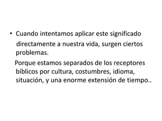 • Cuando intentamos aplicar este significado
directamente a nuestra vida, surgen ciertos
problemas.
Porque estamos separados de los receptores
bíblicos por cultura, costumbres, idioma,
situación, y una enorme extensión de tiempo..
 