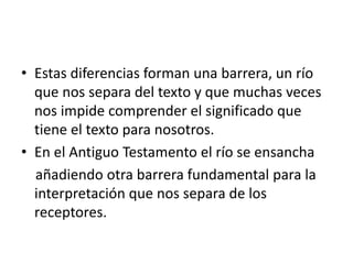 • Estas diferencias forman una barrera, un río
que nos separa del texto y que muchas veces
nos impide comprender el significado que
tiene el texto para nosotros.
• En el Antiguo Testamento el río se ensancha
añadiendo otra barrera fundamental para la
interpretación que nos separa de los
receptores.
 