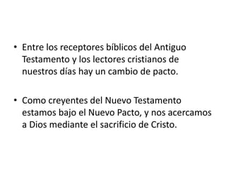 • Entre los receptores bíblicos del Antiguo
Testamento y los lectores cristianos de
nuestros días hay un cambio de pacto.
• Como creyentes del Nuevo Testamento
estamos bajo el Nuevo Pacto, y nos acercamos
a Dios mediante el sacrificio de Cristo.
 