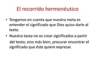 El recorrido hermenéutico
• Tengamos en cuenta que nuestra meta es
entender el significado que Dios quiso darle al
texto.
• Nuestra tarea no es crear significados a partir
del texto; sino más bien, procurar encontrar el
significado que éste quiere expresar.
 