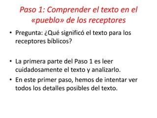 Paso 1: Comprender el texto en el
«pueblo» de los receptores
• Pregunta: ¿Qué significó el texto para los
receptores bíblicos?
• La primera parte del Paso 1 es leer
cuidadosamente el texto y analizarlo.
• En este primer paso, hemos de intentar ver
todos los detalles posibles del texto.
 