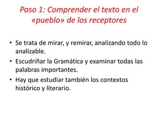 • Se trata de mirar, y remirar, analizando todo lo
analizable.
• Escudriñar la Gramática y examinar todas las
palabras importantes.
• Hay que estudiar también los contextos
histórico y literario.
Paso 1: Comprender el texto en el
«pueblo» de los receptores
 
