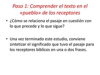 • ¿Cómo se relaciona el pasaje en cuestión con
lo que precede y lo que sigue?
• Una vez terminado este estudio, conviene
sintetizar el significado que tuvo el pasaje para
los receptores bíblicos en una o dos frases.
Paso 1: Comprender el texto en el
«pueblo» de los receptores
 