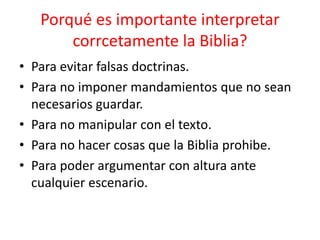 Porqué es importante interpretar
corrcetamente la Biblia?
• Para evitar falsas doctrinas.
• Para no imponer mandamientos que no sean
necesarios guardar.
• Para no manipular con el texto.
• Para no hacer cosas que la Biblia prohibe.
• Para poder argumentar con altura ante
cualquier escenario.
 