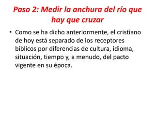 Paso 2: Medir la anchura del río que
hay que cruzar
• Como se ha dicho anteriormente, el cristiano
de hoy está separado de los receptores
bíblicos por diferencias de cultura, idioma,
situación, tiempo y, a menudo, del pacto
vigente en su época.
 