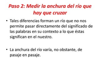 Paso 2: Medir la anchura del río que
hay que cruzar
• Tales diferencias forman un río que no nos
permite pasar directamente del significado de
las palabras en su contexto a lo que éstas
significan en el nuestro.
• La anchura del río varía, no obstante, de
pasaje en pasaje.
 