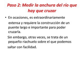 Paso 2: Medir la anchura del río que
hay que cruzar
• En ocasiones, es extraordinariamente
extensa y requiere la construcción de un
puente largo e importante para poder
cruzarla.
Sin embargo, otras veces, se trata de un
pequeño riachuelo sobre el que podemos
saltar con facilidad.
 