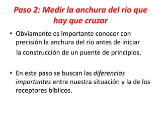 Paso 2: Medir la anchura del río que
hay que cruzar
• Obviamente es importante conocer con
precisión la anchura del río antes de iniciar
la construcción de un puente de principios.
• En este paso se buscan las diferencias
importantes entre nuestra situación y la de los
receptores bíblicos.
 