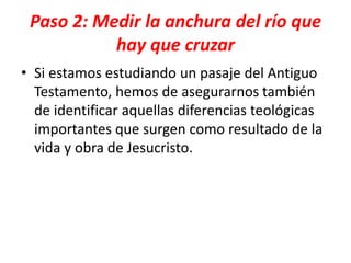 Paso 2: Medir la anchura del río que
hay que cruzar
• Si estamos estudiando un pasaje del Antiguo
Testamento, hemos de asegurarnos también
de identificar aquellas diferencias teológicas
importantes que surgen como resultado de la
vida y obra de Jesucristo.
 